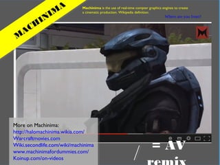In practical terms
Where are you from?
M
ACH
INIM
A Machinima is the use of real-time compter graphics engines to create
a cinematic production. Wikipedia definition.
More on Machinima:
http://halomachinima.wikia.com/
Warcraftmovies.com
Wiki.secondlife.com/wiki/machinima
www.machinimafordummies.com/
Koinup.com/on-videos
= AV
 