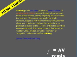 In practical terms
M
USIC
VIDEOS
Vidding is the fan labor practice in media fandom of
creating music videos from the footage of one or more
visual media sources, thereby exploring the source itself
in a new way. The creator may explore a single
character, support a particular romantic pairing between
characters, criticize or celebrate the original text, or
point out an aspect of the TV show or film that they find
under-appreciated. The creators refer to themselves as
"vidders", their product as "vids", "fanvids", or
"songvids", and the act itself as vidding.
Source: Wikipedia/Vidding
= AV
 