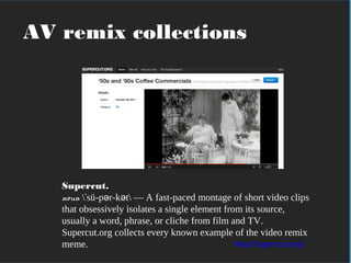 In practical terms
Supercut.
noun  sü-p r-k t — A fast-paced montage of short video clipsˈ ə ə
that obsessively isolates a single element from its source,
usually a word, phrase, or cliche from film and TV.
Supercut.org collects every known example of the video remix
meme. http://supercut.org/
AV remix collections
 