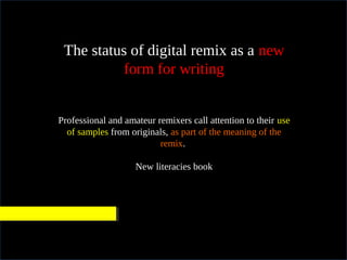 In practical terms
The status of digital remix as a new
form for writing
Professional and amateur remixers call attention to their use
of samples from originals, as part of the meaning of the
remix.
New literacies book
 