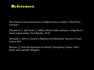 References
New literacies and social practices of digital remixes. Chapter 4. Book New
Literacies.
Edwards, R. L. and Tryon, C. (2009). Political video mashups as allegories of
citizen empowerment. First Monday. 14:10
Harwood, T. (2011). Towards a Manifesto for Machinima. Journal of Visual
Culture 10:6
Branum, C. From Documentaries to Fanvids: Participatory Culture, Video
Remix and Copyright. Blogpost.
 