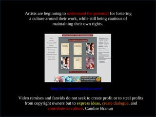 In practical termsArtists are beginning to understand the potential for fostering
a culture around their work, while still being cautious of
maintaining their own rights.
http://harrypotterfanfiction.com/
Video remixes and fanvids do not seek to create profit or to steal profits
from copyright owners but to express ideas, create dialogue, and
contribute to culture. Candise Branun
 