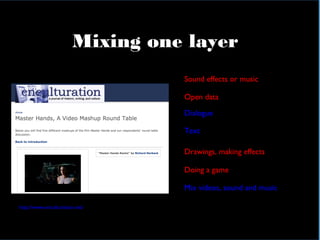 In practical terms
Mixing one layer
Sound effects or music
Open data
Dialogue
Text
Mix videos, sound and music
http://www.enculturation.net/
Drawings, making effects
Doing a game
 