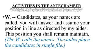 ACTIVITIES IN THE ANTECHAMBER
(The W. shall call the roll of the candidates and place them in line. He shall then inspect each candidate’s
membership card of the first degree. He shall instruct candidates to turn off cellphones and pagers.)
•W. -- Candidates, as your names are
called, you will answer and assume your
position in line as directed by my aides.
This position you shall remain maintain.
(The W. calls the names. The aides place
the candidates in single file.)
 