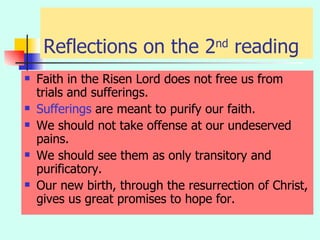 Reflections on the 2 nd  reading Faith in the Risen Lord does not free us from trials and sufferings. Sufferings  are meant to purify our faith. We should not take offense at our undeserved pains. We should see them as only transitory and purificatory. Our new birth, through the resurrection of Christ, gives us great promises to hope for. 