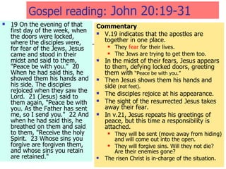 Gospel reading:  John 20:19-31  19 On the evening of that first day of the week, when the doors were locked, where the disciples were, for fear of the Jews, Jesus came and stood in their midst and said to them, "Peace be with you."  20 When he had said this, he showed them his hands and his side. The disciples rejoiced when they saw the Lord.  21 (Jesus) said to them again, "Peace be with you. As the Father has sent me, so I send you."  22 And when he had said this, he breathed on them and said to them, "Receive the holy Spirit.  23 Whose sins you forgive are forgiven them, and whose sins you retain are retained." Commentary V.19 indicates that the apostles are together in one place. They  fear  for their lives. The Jews are trying to get them too. In the midst of their fears, Jesus appears to them, defying locked doors, greeting them with  “Peace be with you.” Then Jesus shows them his hands and side  (not feet). The disciples rejoice at his appearance. The sight of the resurrected Jesus takes away their fear. In v.21, Jesus repeats his greetings of peace, but this time a responsibility is attached. They will be sent (move away from hiding) and will come out into the open. They will forgive sins. Will they not die? Are their enemies gone? The risen Christ is in-charge of the situation. 