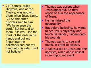 24 Thomas, called Didymus, one of the Twelve, was not with them when Jesus came.  25 So the other disciples said to him, "We have seen the Lord." But he said to them, "Unless I see the mark of the nails in his hands and put my finger into the nailmarks and put my hand into his side, I will not believe." Thomas was absent when Jesus appeared. So they report to him the appearance of Jesus. He has missed the opportunity. But before believing, he wants to see Jesus physically and touch his hands / fingers onto his wounds. Thomas wants to see and touch, in order to believe. It takes a toll on Jesus and the apostles, when one is absent in an important event. 