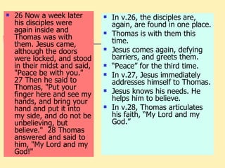 26 Now a week later his disciples were again inside and Thomas was with them. Jesus came, although the doors were locked, and stood in their midst and said, "Peace be with you."  27 Then he said to Thomas, "Put your finger here and see my hands, and bring your hand and put it into my side, and do not be unbelieving, but believe."  28 Thomas answered and said to him, "My Lord and my God!" In v.26, the disciples are, again, are found in one place. Thomas is with them this time. Jesus comes again, defying barriers, and greets them. “ Peace” for the third time. In v.27, Jesus immediately addresses himself to Thomas. Jesus knows his needs. He helps him to believe. In v.28, Thomas articulates his faith, “My Lord and my God.” 