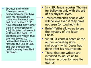 29 Jesus said to him, "Have you come to believe because you have seen me? Blessed are those who have not seen and have believed."  30 Now Jesus did many other signs in the presence of (his) disciples that are not written in this book.  31 But these are written that you may (come to) believe that Jesus is the Messiah, the Son of God, and that through this belief you may have life in his name.  In v.29, Jesus rebukes Thomas for believing only with the aid of his physical eyes. Jesus commends people who will believe even if they have not seen (or touched) him. Belief (faith) allows us to see the mystery of the Risen Christ. Vv.30-31 contain notes of the author regarding signs (miracles), which Jesus had done after his resurrection. Those that are written are intended to induce us to believe, in order to have life eternal. 