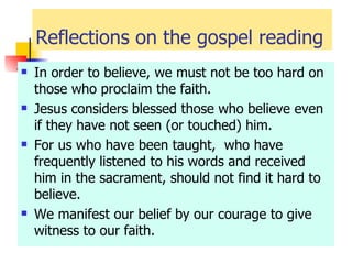 Reflections on the gospel reading In order to believe, we must not be too hard on those who proclaim the faith. Jesus considers blessed those who believe even if they have not seen (or touched) him. For us who have been taught,  who have frequently listened to his words and received him in the sacrament, should not find it hard to believe. We manifest our belief by our courage to give witness to our faith. 
