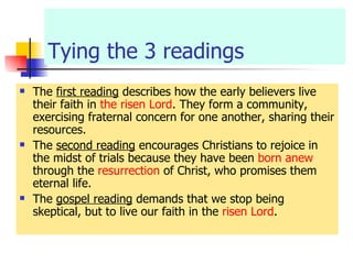Tying the 3 readings The  first reading  describes how the early believers live their faith in  the risen Lord . They form a community, exercising fraternal concern for one another, sharing their resources. The  second reading  encourages Christians to rejoice in the midst of trials because they have been  born anew  through the  resurrection  of Christ, who promises them eternal life. The  gospel reading  demands that we stop being skeptical, but to live our faith in the  risen Lord . 