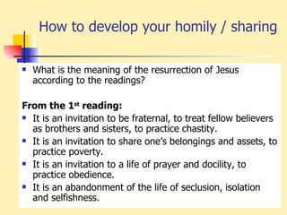 How to develop your homily / sharing What is the meaning of the resurrection of Jesus according to the readings? From the 1 st  reading: It is an invitation to be fraternal, to treat fellow believers as brothers and sisters, to practice chastity. It is an invitation to share one’s belongings and assets, to practice poverty. It is an invitation to a life of prayer and docility, to practice obedience. It is an abandonment of the life of seclusion, isolation and selfishness. 