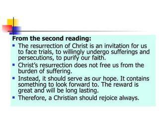 From the second reading: The resurrection of Christ is an invitation for us to face trials, to willingly undergo sufferings and persecutions, to purify our faith. Christ’s resurrection does not free us from the burden of suffering. Instead, it should serve as our hope. It contains something to look forward to. The reward is great and will be long lasting.  Therefore, a Christian should rejoice always. 