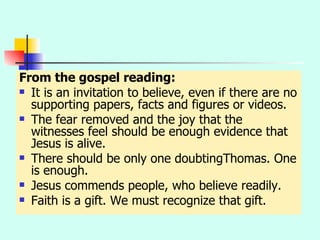 From the gospel reading: It is an invitation to believe, even if there are no supporting papers, facts and figures or videos. The fear removed and the joy that the witnesses feel should be enough evidence that Jesus is alive. There should be only one doubtingThomas. One is enough. Jesus commends people, who believe readily.  Faith is a gift. We must recognize that gift. 