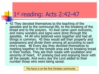 1 st  reading: Acts 2:42-47  42 They devoted themselves to the teaching of the apostles and to the communal life, to the breaking of the bread and to the prayers.  43 Awe came upon everyone, and many wonders and signs were done through the apostles.  44 All who believed were together and had all things in common;  45 they would sell their property and possessions and divide them among all according to each one's need.  46 Every day they devoted themselves to meeting together in the temple area and to breaking bread in their homes. They ate their meals with exultation and sincerity of heart,  47 praising God and enjoying favor with all the people. And every day the Lord added to their number those who were being saved.  The focus is on the first Christian community. 