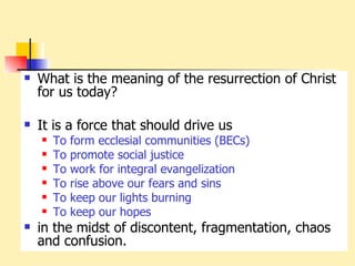 What is the meaning of the resurrection of Christ for us today? It is a force that should drive us To form ecclesial communities (BECs) To promote social justice To work for integral evangelization To rise above our fears and sins To keep our lights burning To keep our hopes in the midst of discontent, fragmentation, chaos and confusion. 