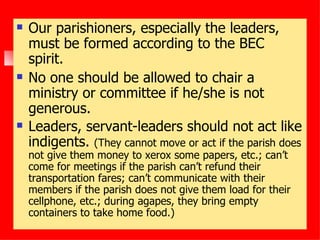 Our parishioners, especially the leaders, must be formed according to the BEC spirit. No one should be allowed to chair a ministry or committee if he/she is not generous. Leaders, servant-leaders should not act like indigents.  (They cannot move or act if the parish does not give them money to xerox some papers, etc.; can’t come for meetings if the parish can’t refund their transportation fares; can’t communicate with their members if the parish does not give them load for their cellphone, etc.; during agapes, they bring empty containers to take home food.) 