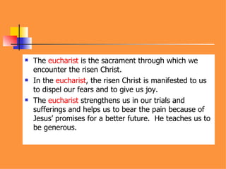 The  eucharist  is the sacrament through which we encounter the risen Christ. In the  eucharist , the risen Christ is manifested to us to dispel our fears and to give us joy. The  eucharist  strengthens us in our trials and sufferings and helps us to bear the pain because of Jesus’ promises for a better future.  He teaches us to be generous. 