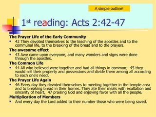1 st  re a ding: Acts 2:42-47  The Prayer Life of the Early Community 42 They devoted themselves to the teaching of the apostles and to the communal life, to the breaking of the bread and to the prayers.  The awesome effect 43 Awe came upon everyone, and many wonders and signs were done through the apostles. The Common Life   44 All who believed were together and had all things in common;  45 they would sell their property and possessions and divide them among all according to each one's need.  The Prayer Life Again   46 Every day they devoted themselves to meeting together in the temple area and to breaking bread in their homes. They ate their meals with exultation and sincerity of heart,  47 praising God and enjoying favor with all the people.  Multiplication of Members And every day the Lord added to their number those who were being saved.  A simple outline! 