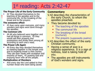 1 st  reading:  A cts 2:42-4 7   The Prayer Life of the Early Community 42 They devoted themselves to the teaching of the apostles and to the communal life, to the breaking of the bread and to the prayers.  The awesome effect 43 Awe came upon everyone, and many wonders and signs were done through the apostles. The Common Life   44 All who believed were together and had all things in common;  45 they would sell their property and possessions and divide them among all according to each one's need.  The Prayer Life Again   46 Every day they devoted themselves to meeting together in the temple area and to breaking bread in their homes. They ate their meals with exultation and sincerity of heart,  47 praising God and enjoying favor with all the people.  Multiplication of Members And every day the Lord added to their number those who were being saved.  Commentary V.42 describes the characteristics of the early Church, to whom the apostles preached. They become devoted to: The teaching of the apostles The communal life The breaking of the bread  (eucharist) The prayers  (supposedly psalms) V.43 describes the effect of the early Christian community. Having a sense of awe is a religious experience. It is a sign of holiness, God is taking hold of you. The apostles are still instruments of God’s wonders and signs. 