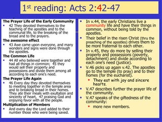 1 st  reading: Acts 2: 4 2-47  The Prayer Life of the Early Community 42 They devoted themselves to the teaching of the apostles and to the communal life, to the breaking of the bread and to the prayers.  The awesome effect 43 Awe came upon everyone, and many wonders and signs were done through the apostles. The Common Life   44 All who believed were together and had all things in common;  45 they would sell their property and possessions and divide them among all according to each one's need.  The Prayer Life Again   46 Every day they devoted themselves to meeting together in the temple area and to breaking bread in their homes. They ate their meals with exultation and sincerity of heart,  47 praising God and enjoying favor with all the people.  Multiplication of Members And every day the Lord added to their number those who were being saved.  In v.44, the early Christians live a  community  life and have their things in common, without being told by the apostles. Their belief in the risen Christ  (thru the preaching of the apostles)  drives them to be more fraternal to each other. In v.45, they do more by selling their property and possessions (poverty, detachment) and divide according to each one’s need (justice). V.46 picks up again v.42. The apostles go to the temple (to pray) and to their homes (for the eucharist). They eat with joy and sincere hearts. V.47 describes further the prayer life of the community. V.47 speaks of the giftedness of the community:  more new members. 