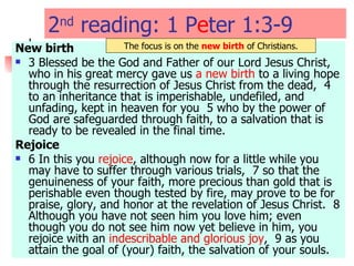 2 nd  reading: 1 P e ter 1:3-9  New birth 3 Blessed be the God and Father of our Lord Jesus Christ, who in his great mercy gave us  a new birth  to a living hope through the resurrection of Jesus Christ from the dead,  4 to an inheritance that is imperishable, undefiled, and unfading, kept in heaven for you  5 who by the power of God are safeguarded through faith, to a salvation that is ready to be revealed in the final time.  Rejoice 6 In this you  rejoice , although now for a little while you may have to suffer through various trials,  7 so that the genuineness of your faith, more precious than gold that is perishable even though tested by fire, may prove to be for praise, glory, and honor at the revelation of Jesus Christ.  8 Although you have not seen him you love him; even though you do not see him now yet believe in him, you rejoice with an  indescribable and glorious joy ,  9 as you attain the goal of (your) faith, the salvation of your souls.  The focus is on the  new birth  of Christians. 