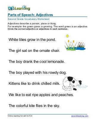 Parts of Speech: Adjectives
Second Grade Vocabulary Worksheet
Online reading & math for K-5 www.k5learning.com
Adjectives describe a person, place or thing.
For example: the green grass is growing. The word green is an adjective.
Circle the correct adjective or adjectives in each sentence.
White lilies grow in the pond.
The girl sat on the ornate chair.
The boy drank the cool lemonade.
The boy played with his rowdy dog.
Kittens like to drink chilled milk.
We like to eat ripe apples and peaches.
The colorful kite flies in the sky.
 