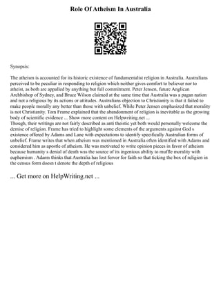 Role Of Atheism In Australia
Synopsis:
The atheism is accounted for its historic existence of fundamentalist religion in Australia. Australians
perceived to be peculiar in responding to religion which neither gives comfort to believer nor to
atheist, as both are appalled by anything but full commitment. Peter Jensen, future Anglican
Archbishop of Sydney, and Bruce Wilson claimed at the same time that Australia was a pagan nation
and not a religious by its actions or attitudes. Australians objection to Christianity is that it failed to
make people morally any better than those with unbelief. While Peter Jensen emphasized that morality
is not Christianity. Tom Frame explained that the abandonment of religion is inevitable as the growing
body of scientific evidence ... Show more content on Helpwriting.net ...
Though, their writings are not fairly described as anti theistic yet both would personally welcome the
demise of religion. Frame has tried to highlight some elements of the arguments against God s
existence offered by Adams and Lane with expectations to identify specifically Australian forms of
unbelief. Frame writes that when atheism was mentioned in Australia often identified with Adams and
considered him as apostle of atheism. He was motivated to write opinion pieces in favor of atheism
because humanity s denial of death was the source of its ingenious ability to muffle morality with
euphemism . Adams thinks that Australia has lost fervor for faith so that ticking the box of religion in
the census form doesn t denote the depth of religious
... Get more on HelpWriting.net ...
 