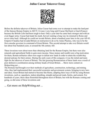 Julius Caesar Takeover Essay
Before the definite takeover of Britain, Julius Caesar had come over to attempt to make the land part
of the famous Roman Empire in AD 55. It wasn t very long until Caesar fled back to Gaul (France)
because the British Celts had been tough to beat. Only a year later he came back stronger and with an
even bigger army. Caesar had made his mark, but not wanting a long war, he returned to Rome and
never came back. Although he could not invade Britain, about a hundred years later in the year AD 43,
Emperor Claudius had invaded Britain on instruction to do so by Aulus Plautius, who was to be the
first consular governor in command of Great Britain. This second attempt to take over Britain would
last about four hundred years, to around the 5th century AD.
These invasions were about more than obtaining land for the Roman Empire, but there were also
minerals and agricultural fields to gain more income. Since money and wealth were a big motivation
for them, Roman militaries often were eager to defeat new lands in order to attain the wealth they
desired and pay for their armies. During the early years of this conquest, it was the initial and main
fight for the takeover of most of Britain. The fast growing Romanization of these lands was a result of
poor defensive coordination among military heads of Great Britain. ... Show more content on
Helpwriting.net ...
The Romans had brought over their methods of agriculture, construction, technology, and mining.
Also, they had implemented their successful economic and government system, bringing in new laws
and ideas. Great Britain had started to become like Rome, adapting their ways of life by using Roman
inventions, such as: aqueducts, indoor plumbing, straight and paved roads, bricks, and cement. For
hundreds of years, these ideas flourished throughout most of Britain, but with the Romans coming and
going, so did some of these inventions and
... Get more on HelpWriting.net ...
 