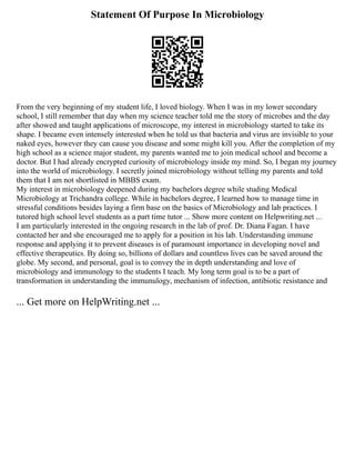 Statement Of Purpose In Microbiology
From the very beginning of my student life, I loved biology. When I was in my lower secondary
school, I still remember that day when my science teacher told me the story of microbes and the day
after showed and taught applications of microscope, my interest in microbiology started to take its
shape. I became even intensely interested when he told us that bacteria and virus are invisible to your
naked eyes, however they can cause you disease and some might kill you. After the completion of my
high school as a science major student, my parents wanted me to join medical school and become a
doctor. But I had already encrypted curiosity of microbiology inside my mind. So, I began my journey
into the world of microbiology. I secretly joined microbiology without telling my parents and told
them that I am not shortlisted in MBBS exam.
My interest in microbiology deepened during my bachelors degree while studing Medical
Microbiology at Trichandra college. While in bachelors degree, I learned how to manage time in
stressful conditions besides laying a firm base on the basics of Microbiology and lab practices. I
tutored high school level students as a part time tutor ... Show more content on Helpwriting.net ...
I am particularly interested in the ongoing research in the lab of prof. Dr. Diana Fagan. I have
contacted her and she encouraged me to apply for a position in his lab. Understanding immune
response and applying it to prevent diseases is of paramount importance in developing novel and
effective therapeutics. By doing so, billions of dollars and countless lives can be saved around the
globe. My second, and personal, goal is to convey the in depth understanding and love of
microbiology and immunology to the students I teach. My long term goal is to be a part of
transformation in understanding the immunulogy, mechanism of infection, antibiotic resistance and
... Get more on HelpWriting.net ...
 