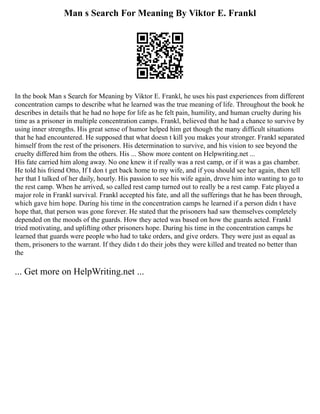 Man s Search For Meaning By Viktor E. Frankl
In the book Man s Search for Meaning by Viktor E. Frankl, he uses his past experiences from different
concentration camps to describe what he learned was the true meaning of life. Throughout the book he
describes in details that he had no hope for life as he felt pain, humility, and human cruelty during his
time as a prisoner in multiple concentration camps. Frankl, believed that he had a chance to survive by
using inner strengths. His great sense of humor helped him get though the many difficult situations
that he had encountered. He supposed that what doesn t kill you makes your stronger. Frankl separated
himself from the rest of the prisoners. His determination to survive, and his vision to see beyond the
cruelty differed him from the others. His ... Show more content on Helpwriting.net ...
His fate carried him along away. No one knew it if really was a rest camp, or if it was a gas chamber.
He told his friend Otto, If I don t get back home to my wife, and if you should see her again, then tell
her that I talked of her daily, hourly. His passion to see his wife again, drove him into wanting to go to
the rest camp. When he arrived, so called rest camp turned out to really be a rest camp. Fate played a
major role in Frankl survival. Frankl accepted his fate, and all the sufferings that he has been through,
which gave him hope. During his time in the concentration camps he learned if a person didn t have
hope that, that person was gone forever. He stated that the prisoners had saw themselves completely
depended on the moods of the guards. How they acted was based on how the guards acted. Frankl
tried motivating, and uplifting other prisoners hope. During his time in the concentration camps he
learned that guards were people who had to take orders, and give orders. They were just as equal as
them, prisoners to the warrant. If they didn t do their jobs they were killed and treated no better than
the
... Get more on HelpWriting.net ...
 