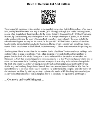 Dulce Et Decorum Est And Buttons
The average life expectancy, for a soldier, in the deadly trenches that fortified the outlines of no man s
land, during World War One, was only 6 weeks. (War History) Although war can be seen as glorious,
people often forget about these tragedies. In the poems Dulce Et Decorum Est, by Wilfred Owen, and
Buttons, by Carl Sandburg, the catastrophes of war are brought to the eyes of public, as the authors
make an attempt to save the souls of thousands of young boys everywhere by bringing to light the
misunderstanding that society has about war. In the year 1915 Wilfred Owen experienced war first
hand when he enlisted in the Manchester Regiment. During Owen s time in war, he suffered from a
mental illness once known as Shell Shock, more commonly ... Show more content on Helpwriting.net
...
Sandburg does this as he describes the horrendous deaths of soldiers Ten thousand men and boys twist
on their bodies in a red soak along a river s edge, Gasping of wounds Carl Sandburg explains to
people that the death of a soldier during war is never as beautiful as society has been tricked into
thinking it is. Carl then acknowledges how oblivious society is to this Who would guess what it cost to
move two buttons one inch . Sandburg uses this to express how society underestimates how painful
the death of a soldier is. Just as Owen experienced war, Sandburg experienced a different war in a
similar way. As Sandburg fought in the Spanish American war and journalized World War One, he
learned that war is not what people said it would be. He understands the complete and utter horror of
the murder of a soldier. By mocking society s opinion of a soldier s life Sandburg hopes to disregard
society s misinterpretations of war and explain how it is inhumane for a person to go through a
... Get more on HelpWriting.net ...
 