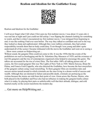 Realism and Idealism for the Godfather Essay
Realism and Idealism for the Godfather
I will never forget what I felt when I first seen my first mobster movie, I was about 12 years old, it
was real late at night and I just could not fall asleep. I was flipping the channels looking for something
to watch, and that is when I encountered my first mobster movie. I was intrigued from beginning to
end; it was like nothing I had ever seen before. The way they talked so confident and cool to the way
they looked so sharp and sophisticated. Although they were ruthless criminals, they had certain
respectability towards them that no body could deny. Even though I was young and didn t quite
understand all of the scenes I became infatuated with the movie the Godfather and went on to seeing a
... Show more content on Helpwriting.net ...
Without sound, the gangster films could not come to life. It was the 1930s that the events of the
prohibition era such as bootlegging and the St. Valentines Day Massacre of 1929, and the existence of
real life gangsters and the rise of contemporary organized crime helped to encourage this genre. The
talkies are accounted for the rise of crime films. The first talkie 100% all talking picture and, of
course, the first sound gangster film was The Lights of New York in 1928. Martin Sorcese, Brian De
Palma, and Francis Ford Coppolla, who also directed the Godfather, have become the best storytellers
of the gangster culture using visual storytelling. To them gangster films are moralities tales and
success stories turned around in which criminals are the ones living in a dream world of success and
wealth. Although they are destined to failure and possible death, criminals are portraying as the
victims because the stories are told from their point of view. Great actors like Pacino, Deniro, who
both played in the Godfather and Pesci also had an influence in making the gangster/mafia culture
what it is today, by playing their parts so unbelievable well that their attitude, dialogue, and cold
hearted cruelty on the screen transforms the modern day
... Get more on HelpWriting.net ...
 