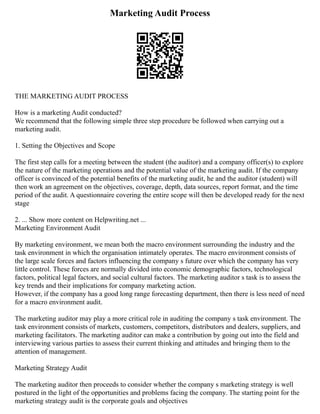 Marketing Audit Process
THE MARKETING AUDIT PROCESS
How is a marketing Audit conducted?
We recommend that the following simple three step procedure be followed when carrying out a
marketing audit.
1. Setting the Objectives and Scope
The first step calls for a meeting between the student (the auditor) and a company officer(s) to explore
the nature of the marketing operations and the potential value of the marketing audit. If the company
officer is convinced of the potential benefits of the marketing audit, he and the auditor (student) will
then work an agreement on the objectives, coverage, depth, data sources, report format, and the time
period of the audit. A questionnaire covering the entire scope will then be developed ready for the next
stage
2. ... Show more content on Helpwriting.net ...
Marketing Environment Audit
By marketing environment, we mean both the macro environment surrounding the industry and the
task environment in which the organisation intimately operates. The macro environment consists of
the large scale forces and factors influencing the company s future over which the company has very
little control. These forces are normally divided into economic demographic factors, technological
factors, political legal factors, and social cultural factors. The marketing auditor s task is to assess the
key trends and their implications for company marketing action.
However, if the company has a good long range forecasting department, then there is less need of need
for a macro environment audit.
The marketing auditor may play a more critical role in auditing the company s task environment. The
task environment consists of markets, customers, competitors, distributors and dealers, suppliers, and
marketing facilitators. The marketing auditor can make a contribution by going out into the field and
interviewing various parties to assess their current thinking and attitudes and bringing them to the
attention of management.
Marketing Strategy Audit
The marketing auditor then proceeds to consider whether the company s marketing strategy is well
postured in the light of the opportunities and problems facing the company. The starting point for the
marketing strategy audit is the corporate goals and objectives
 