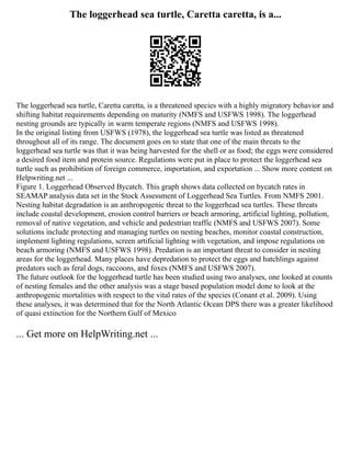 The loggerhead sea turtle, Caretta caretta, is a...
The loggerhead sea turtle, Caretta caretta, is a threatened species with a highly migratory behavior and
shifting habitat requirements depending on maturity (NMFS and USFWS 1998). The loggerhead
nesting grounds are typically in warm temperate regions (NMFS and USFWS 1998).
In the original listing from USFWS (1978), the loggerhead sea turtle was listed as threatened
throughout all of its range. The document goes on to state that one of the main threats to the
loggerhead sea turtle was that it was being harvested for the shell or as food; the eggs were considered
a desired food item and protein source. Regulations were put in place to protect the loggerhead sea
turtle such as prohibition of foreign commerce, importation, and exportation ... Show more content on
Helpwriting.net ...
Figure 1. Loggerhead Observed Bycatch. This graph shows data collected on bycatch rates in
SEAMAP analysis data set in the Stock Assessment of Loggerhead Sea Turtles. From NMFS 2001.
Nesting habitat degradation is an anthropogenic threat to the loggerhead sea turtles. These threats
include coastal development, erosion control barriers or beach armoring, artificial lighting, pollution,
removal of native vegetation, and vehicle and pedestrian traffic (NMFS and USFWS 2007). Some
solutions include protecting and managing turtles on nesting beaches, monitor coastal construction,
implement lighting regulations, screen artificial lighting with vegetation, and impose regulations on
beach armoring (NMFS and USFWS 1998). Predation is an important threat to consider in nesting
areas for the loggerhead. Many places have depredation to protect the eggs and hatchlings against
predators such as feral dogs, raccoons, and foxes (NMFS and USFWS 2007).
The future outlook for the loggerhead turtle has been studied using two analyses, one looked at counts
of nesting females and the other analysis was a stage based population model done to look at the
anthropogenic mortalities with respect to the vital rates of the species (Conant et al. 2009). Using
these analyses, it was determined that for the North Atlantic Ocean DPS there was a greater likelihood
of quasi extinction for the Northern Gulf of Mexico
... Get more on HelpWriting.net ...
 