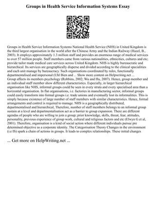Groups in Health Service Information Systems Essay
Groups in Health Service Information Systems National Health Service (NHS) in United Kingdom is
the third largest organisation in the world after the Chinese Army and the Indian Railway (Hazel, B.,
2003). It employs approximately 1.3 million staff and provides an enormous range of medical services
to over 57 million people. Staff members came from various nationalities, ethnicities, cultures and etc;
provide tailor made medical care services across United Kingdom. NHS is highly bureaucratic and
hierarchical. Its services are geographically disperse and divided according to the clinical specialities
and each unit manage by bureaucracy. Such organisations coordinated by rules, functionally
departmentalised and impersonal (Uhl Bien and ... Show more content on Helpwriting.net ...
Group affects its members psychology (Robbins, 2002; Wu and Hu, 2007). Hence, group member and
an individual staff member show different characteristics. Especially, in larger hierarchical
organisation like NHS, informal groups could be seen in every strata and every specialised area than a
horizontal organisation. In flat organisations, i.e. factories in manufacturing sector, informal groups
could easily transform into formal groups i.e. trade unions and eventually lost its informalities. This is
simply because existence of large number of staff members with similar characteristics. Hence, formal
arrangements and control is required to manage. NHS is a geographically distributed,
departmentalised and hierarchical, Therefore, number of staff members belongs to an informal group
sustain at a level and departmentalisation act as a barrier to group expansion. There are different
agendas of people who are willing to join a group; prior knowledge, skills, threat, fear, attitudes,
personality, previous experience of group work, cultural and religious factors and etc (Elwyn G et al,
2001). Therefore, organisation is a kind of social action where different individuals pursue pre
determined objective as a corporate identity. The Categorisation Theory Changes in the environment
(i.e IS) spark a chain of actions in groups. It leads to complex relationships. These initial changes
... Get more on HelpWriting.net ...
 