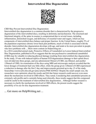 Intervertebral Disc Degeneration
CBD May Prevent Intervertebral Disc Degeneration
Intervertebral disc degeneration is a common disorder that is characterized by the progressive
degeneration of the intervertebral discs, resulting in deformity and dysfunction. The structural and
functional integrity of the spine in essence is compromised due to several issues, including
inflammation, diminished oxygen, and deficiency of essential water and sugars, which are key
components of intervertebral discs balance and proper function. In the United States, roughly 5% of
the population experience chronic lower back pain problems, much of which is associated with the
disorder. Intervertebral disc degeneration develops with age, and tends to be more prevalent in people
who have problems with ... Show more content on Helpwriting.net ...
In a 2014 controlled animal study, Protective Effects of Cannabidiol on Lesion Induced Intervertebral
Disc Degeneration, published in PLos suggests that the non psychoactive cannabinoid cannabidiol
(CBD) may be valuable in reducing physical damage resulting from intervertebral disc degeneration.
In the study, 19 rats with induced replica of human IVD degeneration (damage to their spinal discs)
were divided into three groups, and one administered 30nmol of CBD, one 60nmol, and another
120nmol of CBD; An examination of the discs using MRI and microscopic analysis revealed that the
lower dosages of treatment had very little effect, while the group given 120nmol of CBD experienced
a reduction in damage after the first 2 day and improvements persisted up to day 15 of the study.
Sourcehttp://www.ncbi.nlm.nih.gov/pmc/articles/PMC4269422/ Despite the small sample size, the
researchers were optimistic about the results and felt that future research could uncover even more
about the mechanisms involved in CBD effects. They noted, Considering that cannabidiol presents an
extremely safe profile and is currently being used clinically, these results suggest that this compound
could be useful in the treatment of intervertebral disc degeneration... Although further research is
necessary to clarify the mechanisms involved in CBD effects, the present results suggest the
possibility of its use for disc degeneration treatment.
... Get more on HelpWriting.net ...
 
