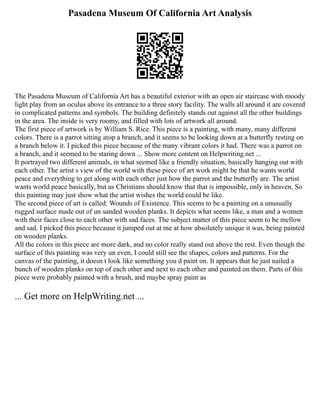 Pasadena Museum Of California Art Analysis
The Pasadena Museum of California Art has a beautiful exterior with an open air staircase with moody
light play from an oculus above its entrance to a three story facility. The walls all around it are covered
in complicated patterns and symbols. The building definitely stands out against all the other buildings
in the area. The inside is very roomy, and filled with lots of artwork all around.
The first piece of artwork is by William S. Rice. This piece is a painting, with many, many different
colors. There is a parrot sitting atop a branch, and it seems to be looking down at a butterfly resting on
a branch below it. I picked this piece because of the many vibrant colors it had. There was a parrot on
a branch, and it seemed to be staring down ... Show more content on Helpwriting.net ...
It portrayed two different animals, in what seemed like a friendly situation, basically hanging out with
each other. The artist s view of the world with these piece of art work might be that he wants world
peace and everything to get along with each other just how the parrot and the butterfly are. The artist
wants world peace basically, but us Christians should know that that is impossible, only in heaven. So
this painting may just show what the artist wishes the world could be like.
The second piece of art is called: Wounds of Existence. This seems to be a painting on a unusually
rugged surface made out of un sanded wooden planks. It depicts what seems like, a man and a women
with their faces close to each other with sad faces. The subject matter of this piece seem to be mellow
and sad. I picked this piece because it jumped out at me at how absolutely unique it was, being painted
on wooden planks.
All the colors in this piece are more dark, and no color really stand out above the rest. Even though the
surface of this painting was very un even, I could still see the shapes, colors and patterns. For the
canvas of the painting, it doesn t look like something you d paint on. It appears that he just nailed a
bunch of wooden planks on top of each other and next to each other and painted on them. Parts of this
piece were probably painted with a brush, and maybe spray paint as
... Get more on HelpWriting.net ...
 