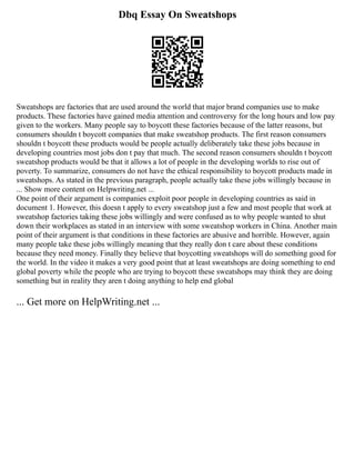 Dbq Essay On Sweatshops
Sweatshops are factories that are used around the world that major brand companies use to make
products. These factories have gained media attention and controversy for the long hours and low pay
given to the workers. Many people say to boycott these factories because of the latter reasons, but
consumers shouldn t boycott companies that make sweatshop products. The first reason consumers
shouldn t boycott these products would be people actually deliberately take these jobs because in
developing countries most jobs don t pay that much. The second reason consumers shouldn t boycott
sweatshop products would be that it allows a lot of people in the developing worlds to rise out of
poverty. To summarize, consumers do not have the ethical responsibility to boycott products made in
sweatshops. As stated in the previous paragraph, people actually take these jobs willingly because in
... Show more content on Helpwriting.net ...
One point of their argument is companies exploit poor people in developing countries as said in
document 1. However, this doesn t apply to every sweatshop just a few and most people that work at
sweatshop factories taking these jobs willingly and were confused as to why people wanted to shut
down their workplaces as stated in an interview with some sweatshop workers in China. Another main
point of their argument is that conditions in these factories are abusive and horrible. However, again
many people take these jobs willingly meaning that they really don t care about these conditions
because they need money. Finally they believe that boycotting sweatshops will do something good for
the world. In the video it makes a very good point that at least sweatshops are doing something to end
global poverty while the people who are trying to boycott these sweatshops may think they are doing
something but in reality they aren t doing anything to help end global
... Get more on HelpWriting.net ...
 