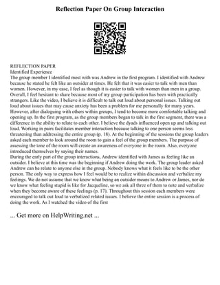 Reflection Paper On Group Interaction
REFLECTION PAPER
Identified Experience
The group member I identified most with was Andrew in the first program. I identified with Andrew
because he stated he felt like an outsider at times. He felt that it was easier to talk with men than
women. However, in my case, I feel as though it is easier to talk with women than men in a group.
Overall, I feel hesitant to share because most of my group participation has been with practically
strangers. Like the video, I believe it is difficult to talk out loud about personal issues. Talking out
loud about issues that may cause anxiety has been a problem for me personally for many years.
However, after dialoguing with others within groups, I tend to become more comfortable talking and
opening up. In the first program, as the group members began to talk in the first segment, there was a
difference in the ability to relate to each other. I believe the dyads influenced open up and talking out
loud. Working in pairs facilitates member interaction because talking to one person seems less
threatening than addressing the entire group (p. 18). At the beginning of the sessions the group leaders
asked each member to look around the room to gain a feel of the group members. The purpose of
assessing the tone of the room will create an awareness of everyone in the room. Also, everyone
introduced themselves by saying their names.
During the early part of the group interactions, Andrew identified with James as feeling like an
outsider. I believe at this time was the beginning if Andrew doing the work. The group leader asked
Andrew can he relate to anyone else in the group. Nobody knows what it feels like to be the other
person. The only way to express how I feel would be to realize within discussion and verbalize my
feelings. We do not assume that we know what being an outsider means to Andrew or James, nor do
we know what feeling stupid is like for Jacqueline, so we ask all three of them to note and verbalize
when they become aware of these feelings (p. 17). Throughout this session each members were
encouraged to talk out loud to verbalized related issues. I believe the entire session is a process of
doing the work. As I watched the video of the first
... Get more on HelpWriting.net ...
 