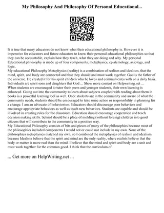 My Philosophy And Philosophy Of Personal Educational...
It is true that many educators do not know what their educational philosophy is. However it is
imperative for educators and future educators to know their personal educational philosophies so that
they can be accountable, explain how they teach, what they are doing and why. My personal
Educational philosophy is made up of four components; metaphysics, epistemology, axiology, and
logic.
My educational Philosophy Metaphysics (reality) is a combination of realism and idealism, that the
mind, spirit, and body are connected and that they should and must work together. God is the father of
the universe. He created it for his spirit children who he loves and communicates with on a daily basis.
Individuals are spirit sons and daughters that God ... Show more content on Helpwriting.net ...
When students are encouraged to tutor their peers and younger students, their own learning is
enhanced. Going out into the community to learn about subjects coupled with reading about them in
books is a powerful learning tool as well. Once students are in the community and aware of what the
community needs, students should be encouraged to take some action or responsibility in planning for
a change. I am an advocate of behaviorism. Educators should discourage poor behaviors and
encourage appropriate behaviors as well as teach new behaviors. Students are capable and should be
involved in creating rules for the classroom. Education should encourage cooperation and teach
decision making skills. School should be a place of molding (without forcing) children into good
citizens that will contribute to the community in a positive way.
My Educational Philosophy consists of bits and pieces of many of the philosophies because most of
the philosophies included components I would not or could not include in my own. None of the
philosophies metaphysics matched my own, so I combined the metaphysics of realism and idealism
because Idealists believe that the spirit and mind are the only reality, where realists believe that the
body or matter is more real than the mind. I believe that the mind and spirit and body are a unit and
must work together for the common good. I think that the curriculum of
... Get more on HelpWriting.net ...
 
