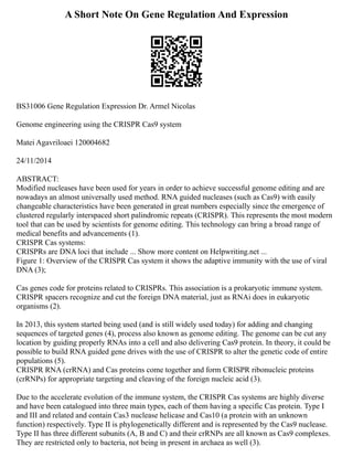 A Short Note On Gene Regulation And Expression
BS31006 Gene Regulation Expression Dr. Armel Nicolas
Genome engineering using the CRISPR Cas9 system
Matei Agavriloaei 120004682
24/11/2014
ABSTRACT:
Modified nucleases have been used for years in order to achieve successful genome editing and are
nowadays an almost universally used method. RNA guided nucleases (such as Cas9) with easily
changeable characteristics have been generated in great numbers especially since the emergence of
clustered regularly interspaced short palindromic repeats (CRISPR). This represents the most modern
tool that can be used by scientists for genome editing. This technology can bring a broad range of
medical benefits and advancements (1).
CRISPR Cas systems:
CRISPRs are DNA loci that include ... Show more content on Helpwriting.net ...
Figure 1: Overview of the CRISPR Cas system it shows the adaptive immunity with the use of viral
DNA (3);
Cas genes code for proteins related to CRISPRs. This association is a prokaryotic immune system.
CRISPR spacers recognize and cut the foreign DNA material, just as RNAi does in eukaryotic
organisms (2).
In 2013, this system started being used (and is still widely used today) for adding and changing
sequences of targeted genes (4), process also known as genome editing. The genome can be cut any
location by guiding properly RNAs into a cell and also delivering Cas9 protein. In theory, it could be
possible to build RNA guided gene drives with the use of CRISPR to alter the genetic code of entire
populations (5).
CRISPR RNA (crRNA) and Cas proteins come together and form CRISPR ribonucleic proteins
(crRNPs) for appropriate targeting and cleaving of the foreign nucleic acid (3).
Due to the accelerate evolution of the immune system, the CRISPR Cas systems are highly diverse
and have been catalogued into three main types, each of them having a specific Cas protein. Type I
and III and related and contain Cas3 nuclease helicase and Cas10 (a protein with an unknown
function) respectively. Type II is phylogenetically different and is represented by the Cas9 nuclease.
Type II has three different subunits (A, B and C) and their crRNPs are all known as Cas9 complexes.
They are restricted only to bacteria, not being in present in archaea as well (3).
 