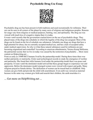 Psychedelic Drug Use Essay
Psychedelic drug use has been present in both traditions and used recreationally for millennia. Their
use can be seen in all corners of the planet by many sects of religions and indigenous peoples. Reasons
for usage vary from religious or medical purposes, hunting, war, and spirituality. The drug use was
viewed with much less of a negative stigma than it is today.
It wasn t until recently that the government cracked down on the use of psychedelic drugs. They
placed many of the drugs into schedules in which the legality of the drug was assigned. Most of the
drugs can be found on the list of schedule one substances. Schedule one drugs are drugs that have a
high potential for abuse, has no currently accepted medical use, and has a lack of accepted safety
under medical supervision. So why is it that these natural substances used for millennia are just
becoming stigmatised and controlled? According to american ethnobotanist, Terence Kemp McKenna,
the patriarchal society that we live in today was caused by the restriction of psychedelic ... Show more
content on Helpwriting.net ...
From as early as 35000 BCE humans lived by the partnership model. During these times there was
neither patriarchy or matriarchy. Eisler used archeological records to study the emergence of warfare
and patriarchy. She found that while humans lived under the partnership model there was peace and
prosperity. It wasn t until the dominator model arrived that these groups began to experience war and
oppression. Before the dominator model emerged women were viewed with respect and godly. Many
religions prayed to female deities. The deification of women can be traced back to childbirth. Only
women can give birth and provide the child with nourishment. Even earth was viewed as maternal
because in the same way women give birth and nourish their children, the earth nourishes it s
... Get more on HelpWriting.net ...
 
