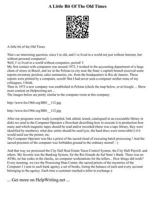 A Little Bit Of The Old Times
A little bit of the Old Times
That s an interesting question, since I m old, and I ve lived in a world not just without Internet, but
without personal computers!
Well, I´ve lived in a world without computers, period! J
My first contact with computers was around 1972. I worked in the accounting department of a large
chain of stores in Brazil, and we in the Pelotas (a city near the State´s capital) branch received some
reports inventory position, sales summaries, etc. from the headquarters in Rio de Janeiro. These
reports were printed by a computer, ooooh! But I had never seen a computer neither none of my
colleagues, I think.
Then in 1975 a new company was established in Pelotas (check the map below, or at Google ... Show
more content on Helpwriting.net ...
The images below are pretty similar to the computer room at this company:
http://www.fox1966.org/BB1__112.jpg
http://www.fox1966.org/BB1__112.jpg
After our programs were ready (compiled, link edited, tested, catalogued in an executable library in
disk) we send to the Computer Operator a flowchart describing how to execute it in production how
many and which magnetic tapes should be read and/or recorded (there was a tape library, they were
identified by numbers), what disc unitis should be used (yes, the hard discs were removable!) if it
would need use the printer, etc.
The Computer Operator was like a priest of the sacred ritual of executing batch processing ! And the
sacred precincts of the computer was forbidden ground to the ordinary mortal! : )
And that way we processed the City Hall Real Estate Taxes Control System, the City Hall Payroll, and
others. My favorite was the Banking System, for the Rio Grande do Sul State´s Bank. There was no
ATMs, no bar codes in the checks, no computer workstations for the tellers... How things did work?
Every morning, we (we the Processing Data Center, the sacred priests of the mysteries of the
Computer J ) sent to each bank agency a set of books, listing the balance of each and every account
belonging to the agency. Each time a customer reached a teller to exchange a
... Get more on HelpWriting.net ...
 