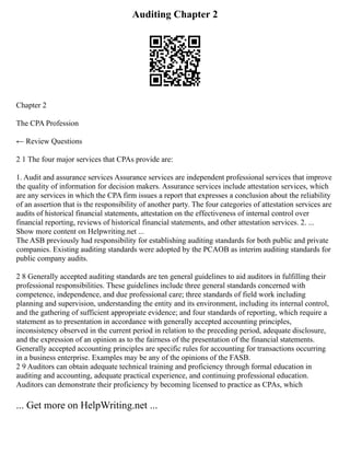 Auditing Chapter 2
Chapter 2
The CPA Profession
← Review Questions
2 1 The four major services that CPAs provide are:
1. Audit and assurance services Assurance services are independent professional services that improve
the quality of information for decision makers. Assurance services include attestation services, which
are any services in which the CPA firm issues a report that expresses a conclusion about the reliability
of an assertion that is the responsibility of another party. The four categories of attestation services are
audits of historical financial statements, attestation on the effectiveness of internal control over
financial reporting, reviews of historical financial statements, and other attestation services. 2. ...
Show more content on Helpwriting.net ...
The ASB previously had responsibility for establishing auditing standards for both public and private
companies. Existing auditing standards were adopted by the PCAOB as interim auditing standards for
public company audits.
2 8 Generally accepted auditing standards are ten general guidelines to aid auditors in fulfilling their
professional responsibilities. These guidelines include three general standards concerned with
competence, independence, and due professional care; three standards of field work including
planning and supervision, understanding the entity and its environment, including its internal control,
and the gathering of sufficient appropriate evidence; and four standards of reporting, which require a
statement as to presentation in accordance with generally accepted accounting principles,
inconsistency observed in the current period in relation to the preceding period, adequate disclosure,
and the expression of an opinion as to the fairness of the presentation of the financial statements.
Generally accepted accounting principles are specific rules for accounting for transactions occurring
in a business enterprise. Examples may be any of the opinions of the FASB.
2 9 Auditors can obtain adequate technical training and proficiency through formal education in
auditing and accounting, adequate practical experience, and continuing professional education.
Auditors can demonstrate their proficiency by becoming licensed to practice as CPAs, which
... Get more on HelpWriting.net ...
 