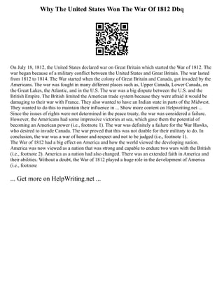 Why The United States Won The War Of 1812 Dbq
On July 18, 1812, the United States declared war on Great Britain which started the War of 1812. The
war began because of a military conflict between the United States and Great Britain. The war lasted
from 1812 to 1814. The War started when the colony of Great Britain and Canada, got invaded by the
Americans. The war was fought in many different places such as, Upper Canada, Lower Canada, on
the Great Lakes, the Atlantic, and in the U.S. The war was a big dispute between the U.S. and the
British Empire. The British limited the American trade system because they were afraid it would be
damaging to their war with France. They also wanted to have an Indian state in parts of the Midwest.
They wanted to do this to maintain their influence in ... Show more content on Helpwriting.net ...
Since the issues of rights were not determined in the peace treaty, the war was considered a failure.
However, the Americans had some impressive victories at sea, which gave them the potential of
becoming an American power (i.e., footnote 1). The war was definitely a failure for the War Hawks,
who desired to invade Canada. The war proved that this was not doable for their military to do. In
conclusion, the war was a war of honor and respect and not to be judged (i.e., footnote 1).
The War of 1812 had a big effect on America and how the world viewed the developing nation.
America was now viewed as a nation that was strong and capable to endure two wars with the British
(i.e., footnote 2). America as a nation had also changed. There was an extended faith in America and
their abilities. Without a doubt, the War of 1812 played a huge role in the development of America
(i.e., footnote
... Get more on HelpWriting.net ...
 