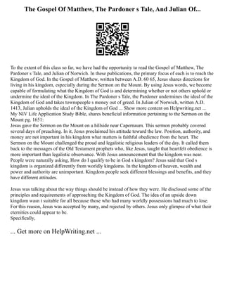 The Gospel Of Matthew, The Pardoner s Tale, And Julian Of...
To the extent of this class so far, we have had the opportunity to read the Gospel of Matthew, The
Pardoner s Tale, and Julian of Norwich. In these publications, the primary focus of each is to reach the
Kingdom of God. In the Gospel of Matthew, written between A.D. 60 65, Jesus shares directions for
living in his kingdom, especially during the Sermon on the Mount. By using Jesus words, we become
capable of formulating what the Kingdom of God is and determining whether or not others uphold or
undermine the ideal of the Kingdom. In The Pardoner s Tale, the Pardoner undermines the ideal of the
Kingdom of God and takes townspeople s money out of greed. In Julian of Norwich, written A.D.
1413, Julian upholds the ideal of the Kingdom of God ... Show more content on Helpwriting.net ...
My NIV Life Application Study Bible, shares beneficial information pertaining to the Sermon on the
Mount pg. 1651:
Jesus gave the Sermon on the Mount on a hillside near Capernaum. This sermon probably covered
several days of preaching. In it, Jesus proclaimed his attitude toward the law. Position, authority, and
money are not important in his kingdom what matters is faithful obedience from the heart. The
Sermon on the Mount challenged the proud and legalistic religious leaders of the day. It called them
back to the messages of the Old Testament prophets who, like Jesus, taught that heartfelt obedience is
more important than legalistic observance. With Jesus announcement that the kingdom was near.
People were naturally asking, How do I qualify to be in God s kingdom? Jesus said that God s
kingdom is organized differently from worldly kingdoms. In the kingdom of heaven, wealth and
power and authority are unimportant. Kingdom people seek different blessings and benefits, and they
have different attitudes.
Jesus was talking about the way things should be instead of how they were. He disclosed some of the
principles and requirements of approaching the Kingdom of God. The idea of an upside down
kingdom wasn t suitable for all because those who had many worldly possessions had much to lose.
For this reason, Jesus was accepted by many, and rejected by others. Jesus only glimpse of what their
eternities could appear to be.
Specifically,
... Get more on HelpWriting.net ...
 
