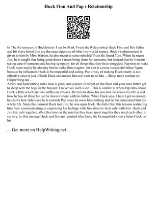 Huck Finn And Pap s Relationship
In The Adventures of Huckleberry Finn by Mark Twain the Relationship Huck Finn and His Father
and his slave friend Jim are the exact opposite of what you would expect. Huck s righteousness is
given to him by Miss Watson, he also receives some mischief from his friend Tom. When he meets
Jim, he is taught that being good doesn t mean being there for someone, but instead that he it means
taking care of someone and having sympathy for all things that they have struggled. Pap tries to make
Huck more manly by abusing him to make him tougher, but Jim is a more successful father figure
because he influences Huck to be respectful and caring. Pap s way of making Huck manly is not
effective since it just offends Huck and makes him not want to be like ... Show more content on
Helpwriting.net ...
A bed; and bedclothes; and a look n glass; and a piece of carpet on the floor and your own father got
to sleep with the hogs in the tanyard. I never see such a son . This is similar to when Pap talks about
Huck s frills which are like ruffles on dresses. He tries to show his son how luxurious his life is and
how he has all these but yet he doesn t share with his father. When Huck says, I hain t got no money.
he shows how defensive he is towards Pap since he owes him nothing and he has mistreated him his
whole life. Since the moment Huck met Jim, he was open book. He didn t feel this tension restricting
him from communicating or expressing his feelings with Jim since he feels safe with him. Huck and
Jim feel safe together, after this time on the run that they have spent together they need each other to
survive. In this passage Huck and Jim are reunited after Jack, the Grangerford s slave helps Huck on
his
... Get more on HelpWriting.net ...
 