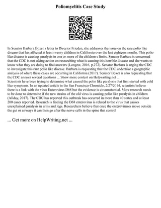 Poliomyelitis Case Study
In Senator Barbara Boxer s letter to Director Frieden, she addresses the issue on the rare polio like
disease that has affected at least twenty children in California over the last eighteen months. This polio
like disease is causing paralysis in one or more of the children s limbs. Senator Barbara is concerned
that the CDC is not taking action on researching what is causing this horrible disease and she wants to
know what they are doing to find answers (Longest, 2016, p.272). Senator Barbara is urging the CDC
to investigate this rare polio like disease. Barbara is requesting that the CDC undertake a geographic
analysis of where these cases are occurring in California (2017). Senator Boxer is also requesting that
the CDC answer several questions ... Show more content on Helpwriting.net ...
Scientists have been trying to determine what caused the polio like paralysis that first started with cold
like symptoms. In an updated article in the San Francisco Chronicle, 2/27/2014, scientists believe
there is a link with the virus Enterovirus D68 but the evidence is circumstantial. More research needs
to be done to determine if the new strains of the old virus is causing polio like paralysis in children
(Allday, 2017). The CDC has reported this outbreak has occurred in more than 40 states and at least
200 cases reported. Research is finding the D68 enterovirus is related to the virus that causes
unexplained paralysis in arms and legs. Researchers believe that once the enteroviruses move outside
the gut or airways it can then go after the nerve cells in the spine that control
... Get more on HelpWriting.net ...
 