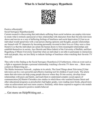 What Is A Social Surrogacy Hypothesis
Positive effects[edit]
Social Surrogacy Hypothesis[edit]
Current research is discovering that individuals suffering from social isolation can employ television
to create what is termed a parasocial or faux relationship with characters from their favorite television
shows and movies as a way of deflecting feelings of loneliness and social deprivation.[1] Just as an
individual would spend time with a real person sharing opinions and thoughts, pseudo relationships
are formed with TV characters by becoming personally invested in their lives as if they were a close
friend [1] so that the individual can satiate the human desire to form meaningful relationships and
establish themselves in society. Jaye Derrick and Shira Gabriel of the University of Buffalo, and Kurt
Hugenberg of Miami University found that when an individual is not able to participate in interactions
with real people, they are less likely to indicate feelings of loneliness when watching their favorite TV
show.[2]
They refer to this finding as the Social Surrogacy Hypothesis.[1] Furthermore, when an event such as
a fight or argument disrupts a personal relationship, watching a favorite TV show was ... Show more
content on Helpwriting.net ...
The Media Awareness Network , explains in its article, The Good Things about Television,[3] that
television can be a very powerful and effective learning tool for children if used wisely. The article
states that television can help young people discover where they fit into society, develop closer
relationships with peers and family, and teach them to understand complex social aspects of
communication.[4] Dimitri Christakis cites studies in which those who watched Sesame Street and
other educational programs as preschoolers had higher grades, were reading more books, placed more
value on achievement and were more creative. Similarly, while those exposed to negative role models
suffered, those exposed to positive models behaved
... Get more on HelpWriting.net ...
 